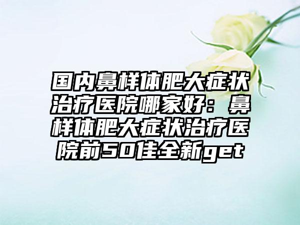 国内鼻样体肥大症状治疗医院哪家好：鼻样体肥大症状治疗医院前50佳全新get