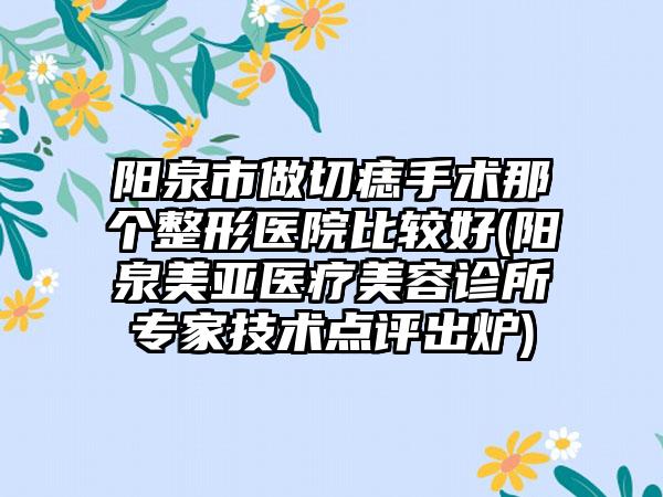 阳泉市做切痣手术那个整形医院比较好(阳泉美亚医疗美容诊所专家技术点评出炉)