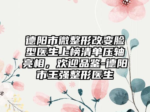 德阳市微整形改变脸型医生上榜清单压轴亮相，欢迎品鉴-德阳市王强整形医生