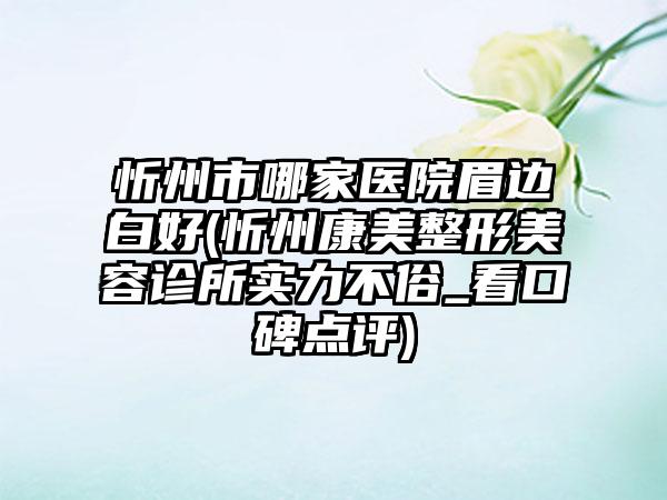 忻州市哪家医院眉边白好(忻州康美整形美容诊所实力不俗_看口碑点评)