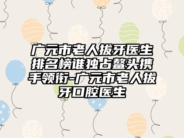 广元市老人拔牙医生排名榜谁独占鳌头携手领衔-广元市老人拔牙口腔医生