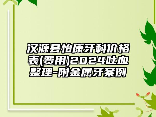 汉源县怡康牙科价格表(费用)2024吐血整理-附金属牙案例