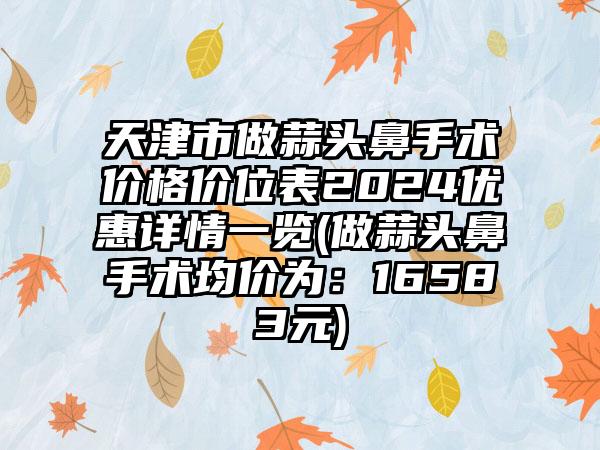 天津市做蒜头鼻手术价格价位表2024优惠详情一览(做蒜头鼻手术均价为：16583元)