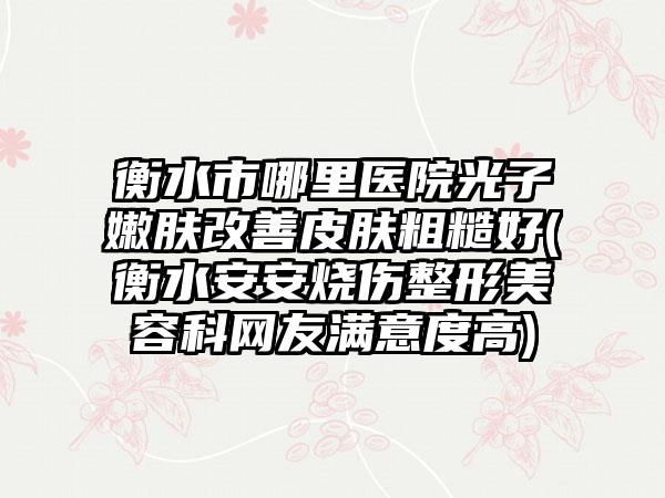 衡水市哪里医院光子嫩肤改善皮肤粗糙好(衡水安安烧伤整形美容科网友满意度高)