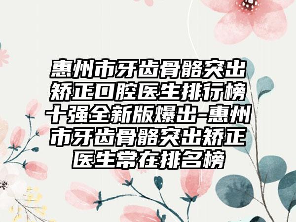 惠州市牙齿骨骼突出矫正口腔医生排行榜十强全新版爆出-惠州市牙齿骨骼突出矫正医生常在排名榜