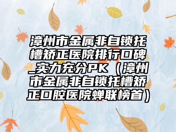 漳州市金属非自锁托槽矫正医院排行口碑_实力充分PK（漳州市金属非自锁托槽矫正口腔医院蝉联榜首）