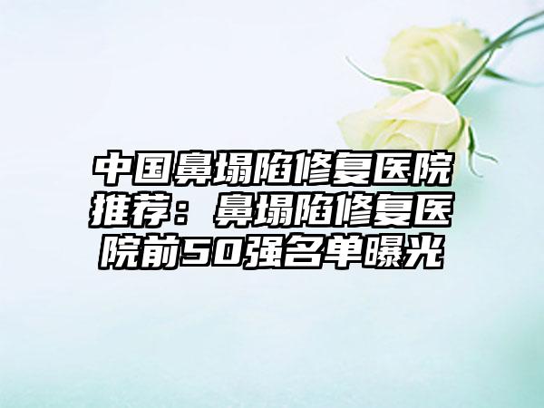 中国鼻塌陷修复医院推荐：鼻塌陷修复医院前50强名单曝光