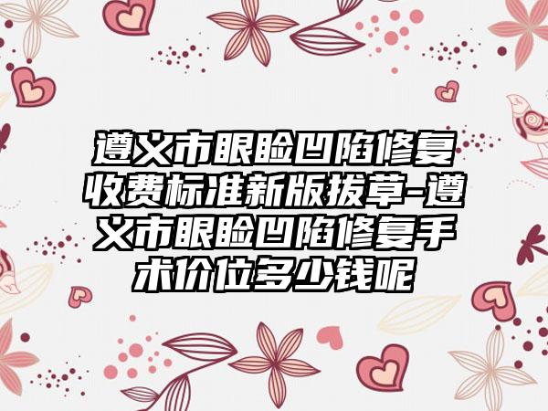 遵义市眼睑凹陷修复收费标准新版拔草-遵义市眼睑凹陷修复手术价位多少钱呢