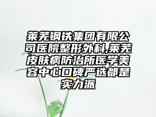 莱芜钢铁集团有限公司医院整形外科,莱芜皮肤病防治所医学美容中心口碑严选都是实力派