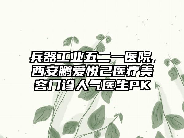 兵器工业五二一医院,西安鹏爱悦己医疗美容门诊人气医生PK