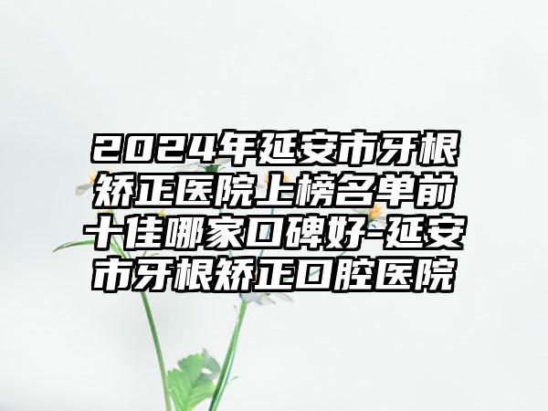 2024年延安市牙根矫正医院上榜名单前十佳哪家口碑好-延安市牙根矫正口腔医院