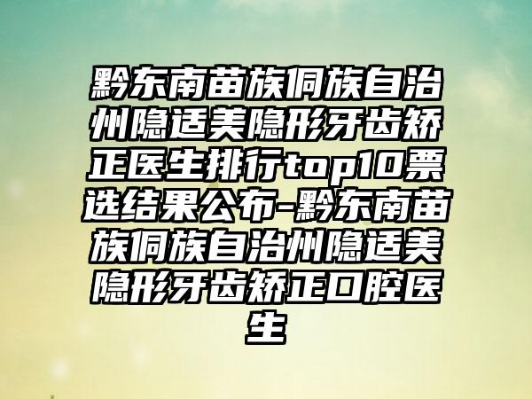 黔东南苗族侗族自治州隐适美隐形牙齿矫正医生排行top10票选结果公布-黔东南苗族侗族自治州隐适美隐形牙齿矫正口腔医生