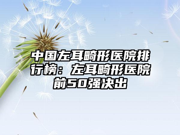 中国左耳畸形医院排行榜：左耳畸形医院前50强决出