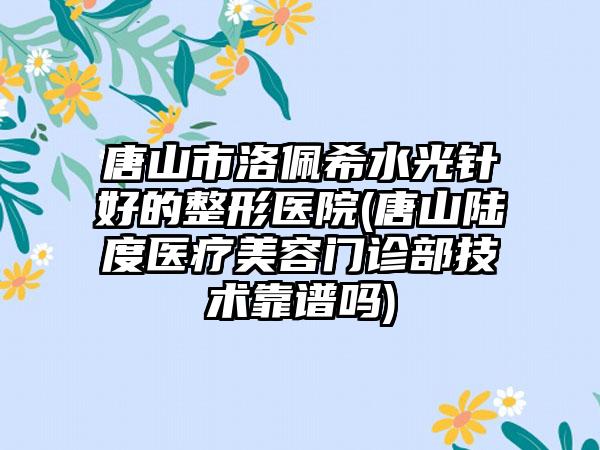 唐山市洛佩希水光针好的整形医院(唐山陆度医疗美容门诊部技术靠谱吗)