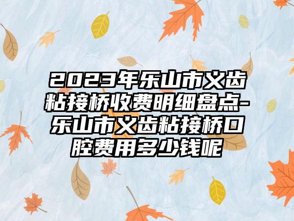 2023年乐山市义齿粘接桥收费明细盘点-乐山市义齿粘接桥口腔费用多少钱呢