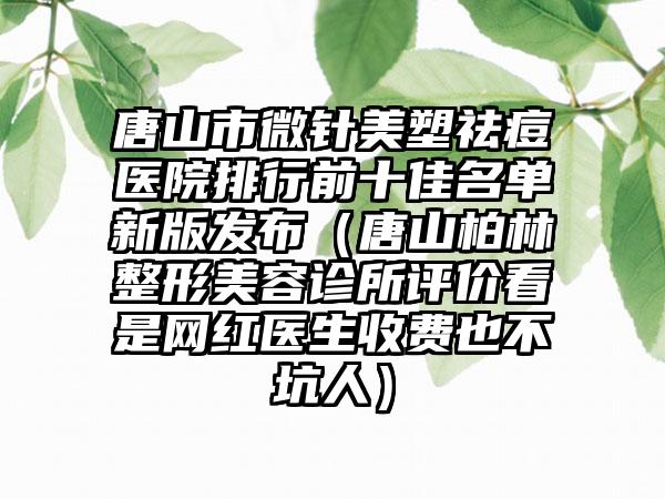 唐山市微针美塑祛痘医院排行前十佳名单新版发布（唐山柏林整形美容诊所评价看是网红医生收费也不坑人）