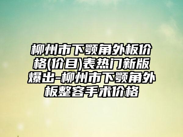 柳州市下颚角外板价格(价目)表热门新版爆出-柳州市下颚角外板整容手术价格