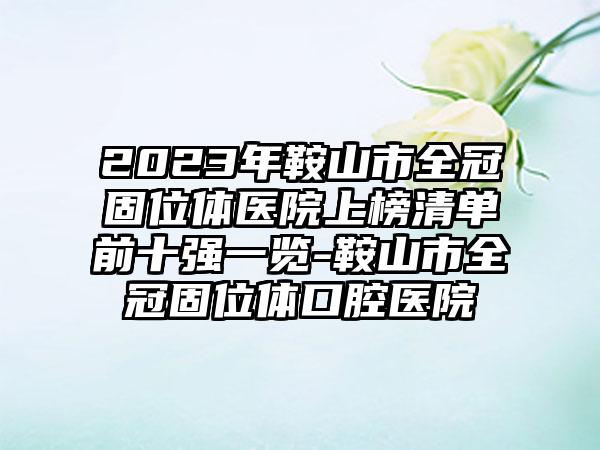 2023年鞍山市全冠固位体医院上榜清单前十强一览-鞍山市全冠固位体口腔医院