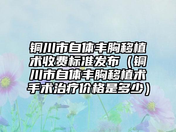 铜川市自体丰胸移植术收费标准发布（铜川市自体丰胸移植术手术治疗价格是多少）