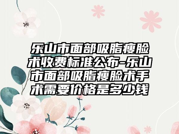 乐山市面部吸脂瘦脸术收费标准公布-乐山市面部吸脂瘦脸术手术需要价格是多少钱