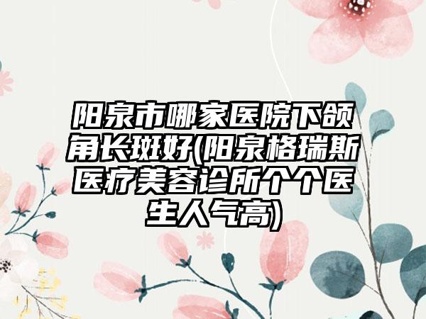 阳泉市哪家医院下颌角长斑好(阳泉格瑞斯医疗美容诊所个个医生人气高)