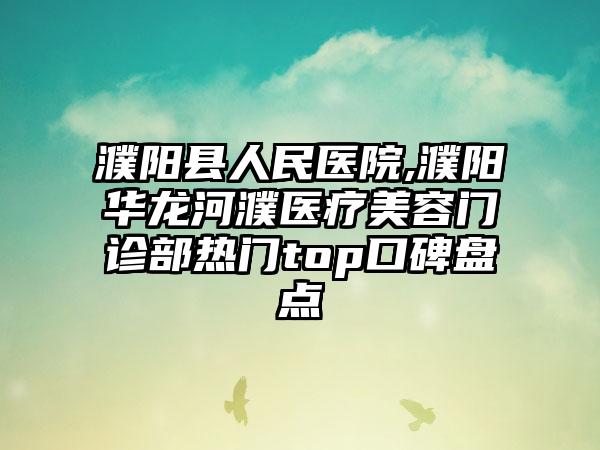 濮阳县人民医院,濮阳华龙河濮医疗美容门诊部热门top口碑盘点