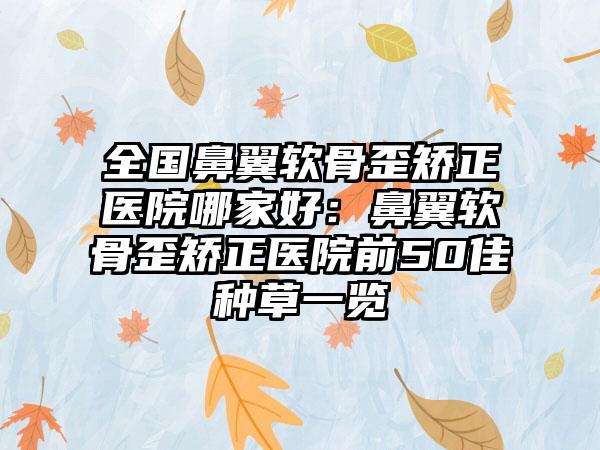 全国鼻翼软骨歪矫正医院哪家好：鼻翼软骨歪矫正医院前50佳种草一览