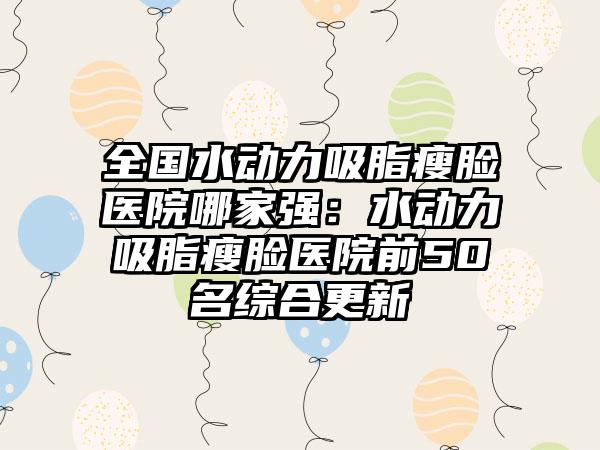 全国水动力吸脂瘦脸医院哪家强：水动力吸脂瘦脸医院前50名综合更新