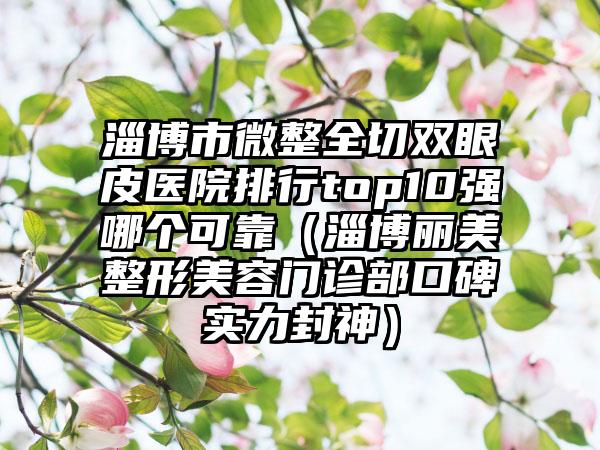 淄博市微整全切双眼皮医院排行top10强哪个可靠（淄博丽美整形美容门诊部口碑实力封神）