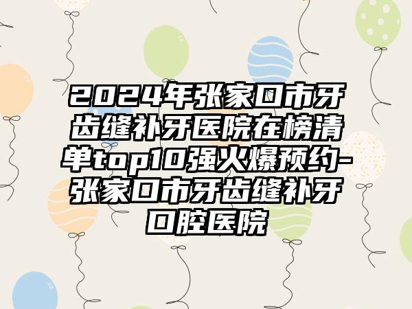 2024年张家口市牙齿缝补牙医院在榜清单top10强火爆预约-张家口市牙齿缝补牙口腔医院