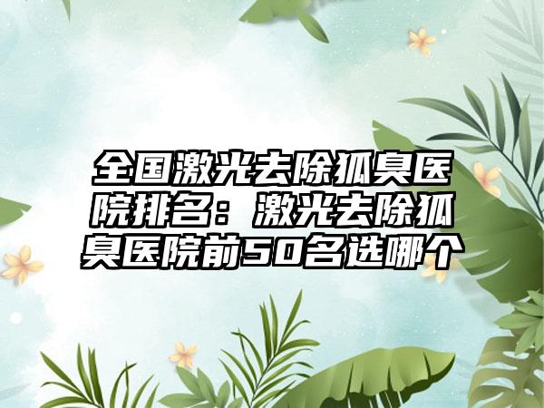 全国激光去除狐臭医院排名：激光去除狐臭医院前50名选哪个