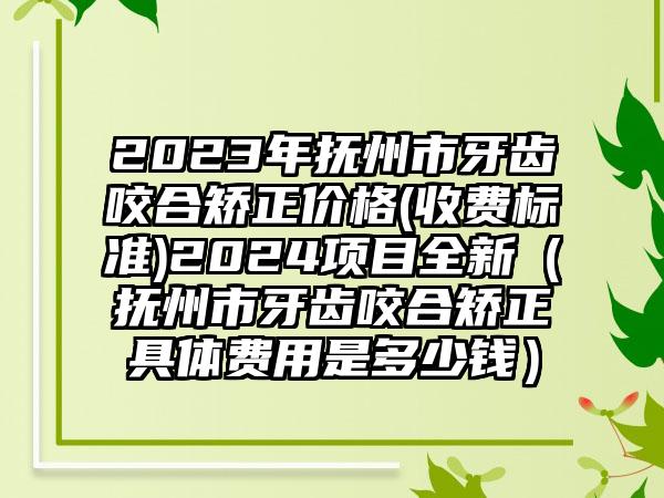 2023年抚州市牙齿咬合矫正价格(收费标准)2024项目全新（抚州市牙齿咬合矫正具体费用是多少钱）