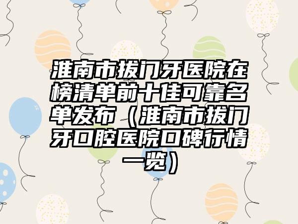 淮南市拔门牙医院在榜清单前十佳可靠名单发布（淮南市拔门牙口腔医院口碑行情一览）