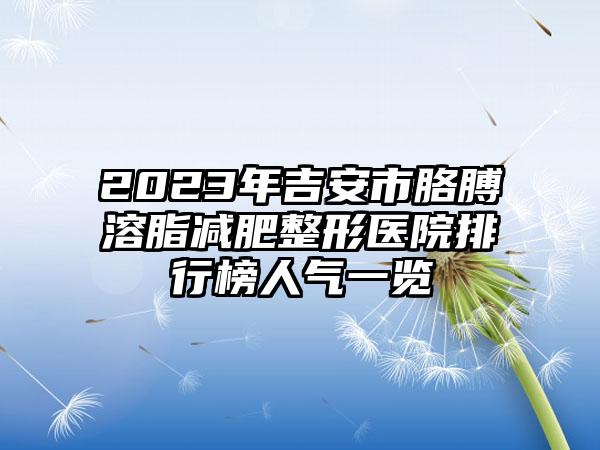 2023年吉安市胳膊溶脂减肥整形医院排行榜人气一览