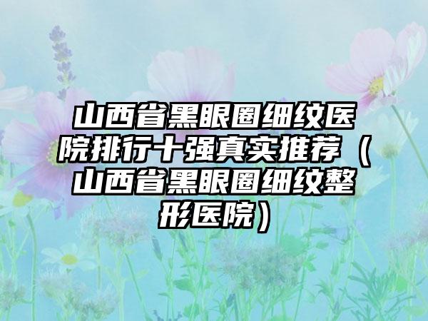 山西省黑眼圈细纹医院排行十强真实推荐（山西省黑眼圈细纹整形医院）