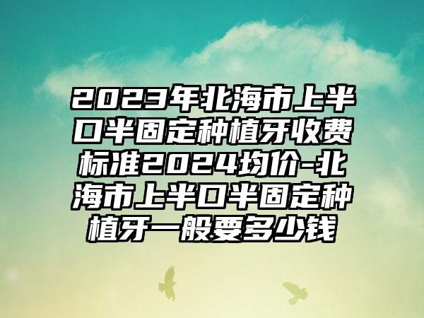 2023年北海市上半口半固定种植牙收费标准2024均价-北海市上半口半固定种植牙一般要多少钱