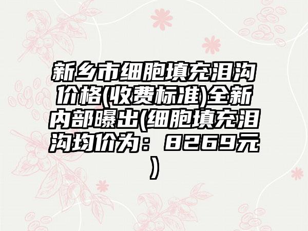 新乡市细胞填充泪沟价格(收费标准)全新内部曝出(细胞填充泪沟均价为：8269元)