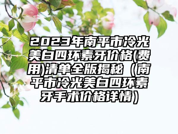 2023年南平市冷光美白四环素牙价格(费用)清单全版揭秘（南平市冷光美白四环素牙手术价格详情）