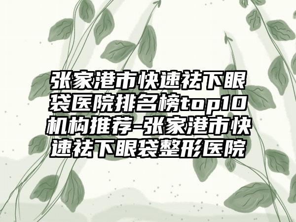 张家港市快速祛下眼袋医院排名榜top10机构推荐-张家港市快速祛下眼袋整形医院