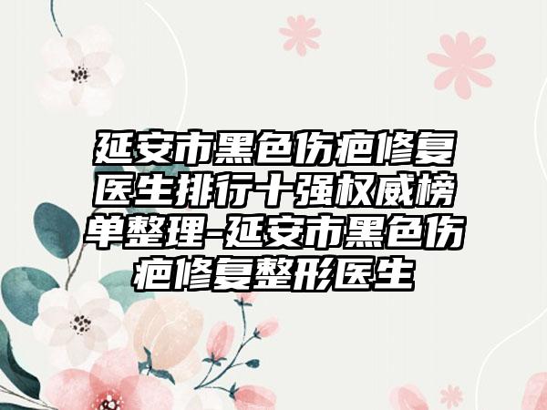 延安市黑色伤疤修复医生排行十强权威榜单整理-延安市黑色伤疤修复整形医生