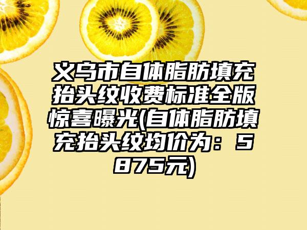 义乌市自体脂肪填充抬头纹收费标准全版惊喜曝光(自体脂肪填充抬头纹均价为：5875元)