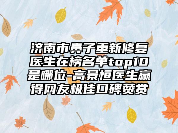 济南市鼻子重新修复医生在榜名单top10是哪位-高景恒医生赢得网友极佳口碑赞赏