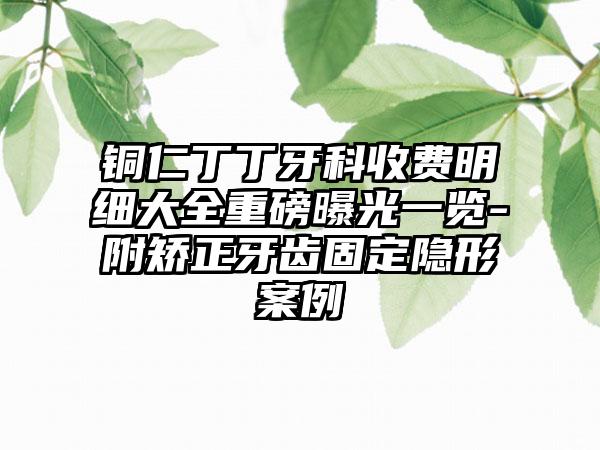 铜仁丁丁牙科收费明细大全重磅曝光一览-附矫正牙齿固定隐形案例