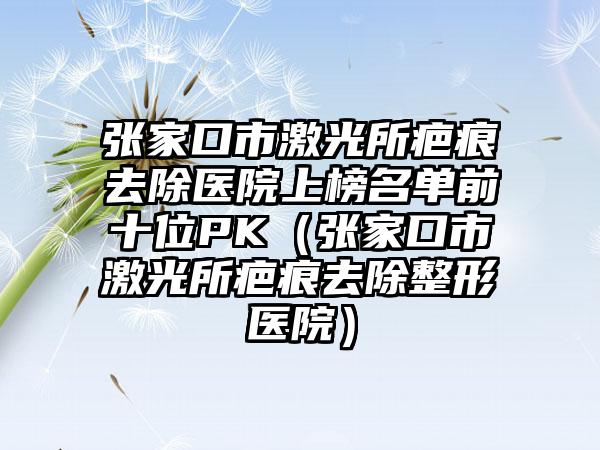 张家口市激光所疤痕去除医院上榜名单前十位PK（张家口市激光所疤痕去除整形医院）