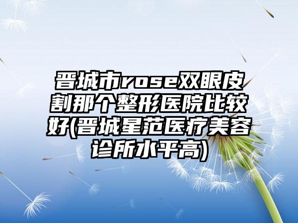 晋城市rose双眼皮割那个整形医院比较好(晋城星范医疗美容诊所水平高)