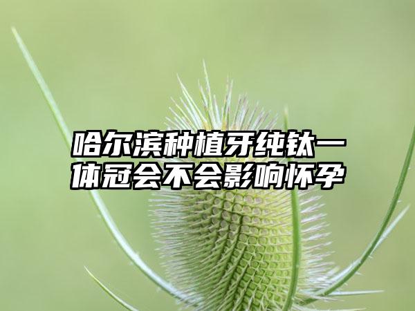 哈尔滨种植牙纯钛一体冠会不会影响怀孕