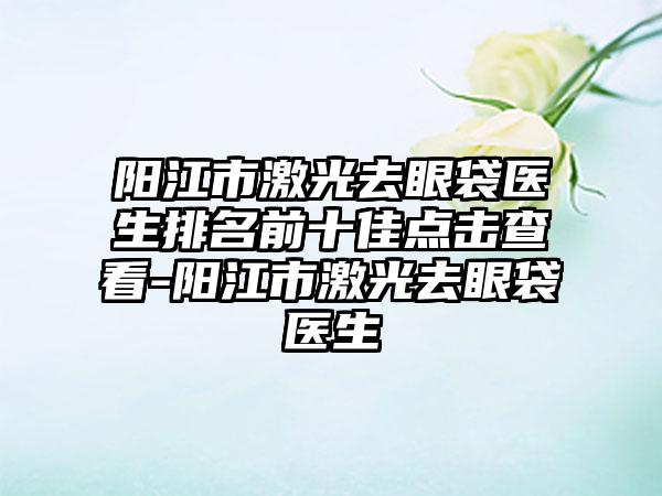 阳江市激光去眼袋医生排名前十佳点击查看-阳江市激光去眼袋医生