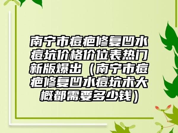 南宁市痘疤修复凹水痘坑价格价位表热门新版爆出（南宁市痘疤修复凹水痘坑术大概都需要多少钱）