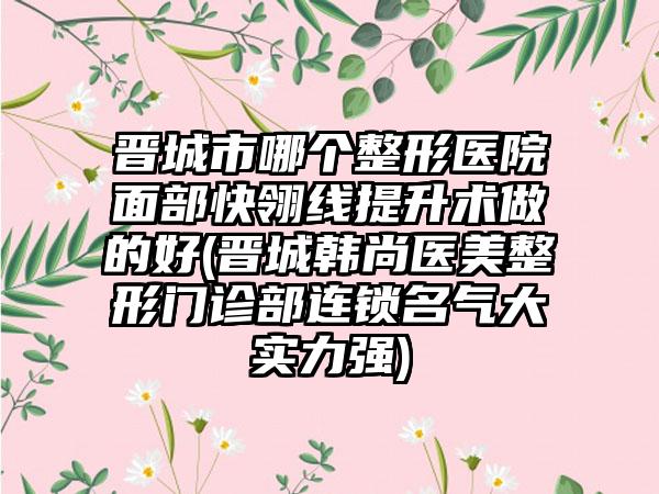 晋城市哪个整形医院面部快翎线提升术做的好(晋城韩尚医美整形门诊部连锁名气大实力强)