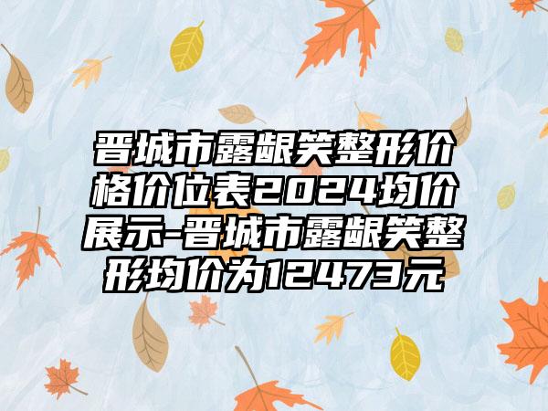 晋城市露龈笑整形价格价位表2024均价展示-晋城市露龈笑整形均价为12473元